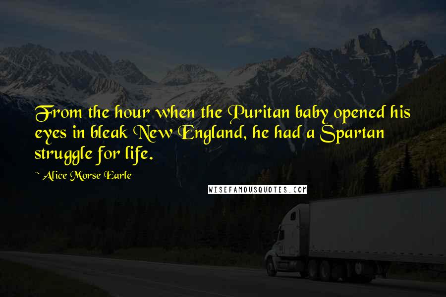 Alice Morse Earle Quotes: From the hour when the Puritan baby opened his eyes in bleak New England, he had a Spartan struggle for life.