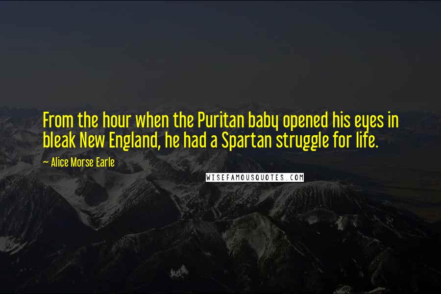 Alice Morse Earle Quotes: From the hour when the Puritan baby opened his eyes in bleak New England, he had a Spartan struggle for life.