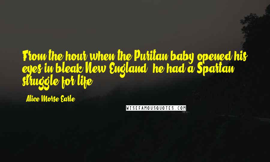 Alice Morse Earle Quotes: From the hour when the Puritan baby opened his eyes in bleak New England, he had a Spartan struggle for life.