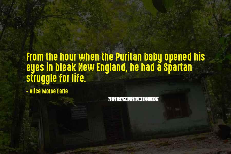 Alice Morse Earle Quotes: From the hour when the Puritan baby opened his eyes in bleak New England, he had a Spartan struggle for life.