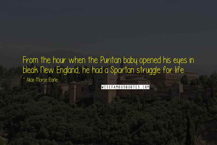 Alice Morse Earle Quotes: From the hour when the Puritan baby opened his eyes in bleak New England, he had a Spartan struggle for life.