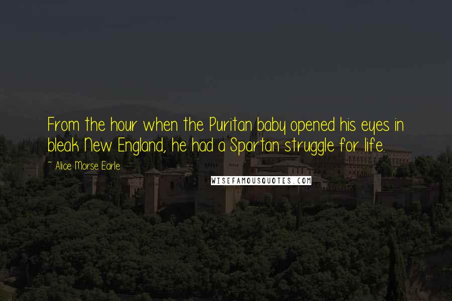 Alice Morse Earle Quotes: From the hour when the Puritan baby opened his eyes in bleak New England, he had a Spartan struggle for life.