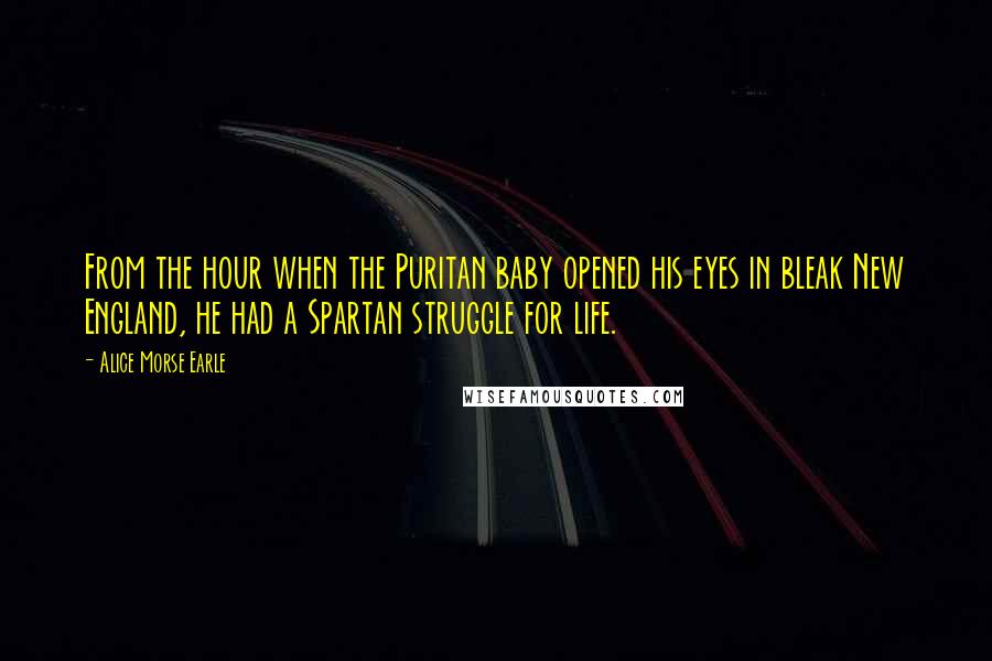 Alice Morse Earle Quotes: From the hour when the Puritan baby opened his eyes in bleak New England, he had a Spartan struggle for life.