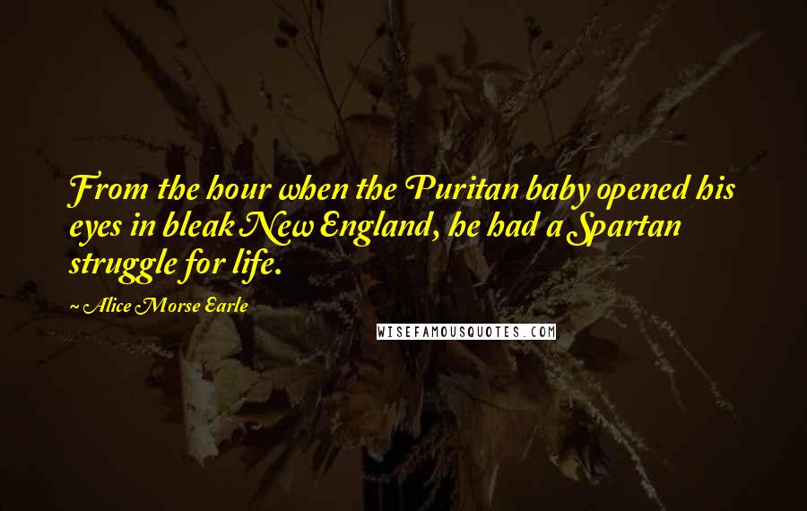 Alice Morse Earle Quotes: From the hour when the Puritan baby opened his eyes in bleak New England, he had a Spartan struggle for life.