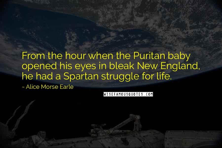 Alice Morse Earle Quotes: From the hour when the Puritan baby opened his eyes in bleak New England, he had a Spartan struggle for life.