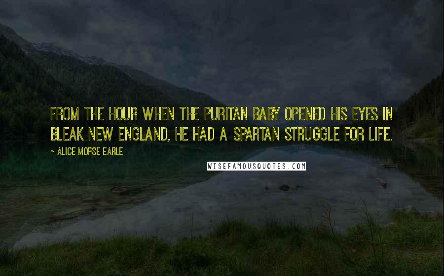 Alice Morse Earle Quotes: From the hour when the Puritan baby opened his eyes in bleak New England, he had a Spartan struggle for life.
