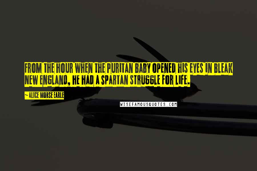 Alice Morse Earle Quotes: From the hour when the Puritan baby opened his eyes in bleak New England, he had a Spartan struggle for life.