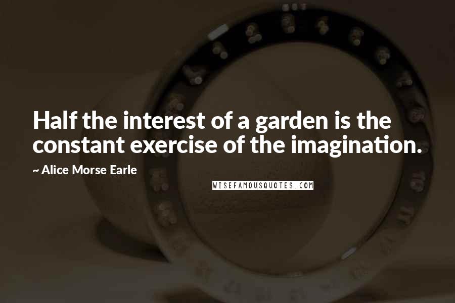 Alice Morse Earle Quotes: Half the interest of a garden is the constant exercise of the imagination.