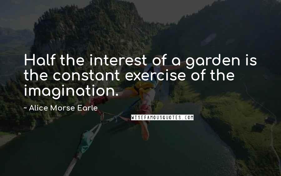 Alice Morse Earle Quotes: Half the interest of a garden is the constant exercise of the imagination.
