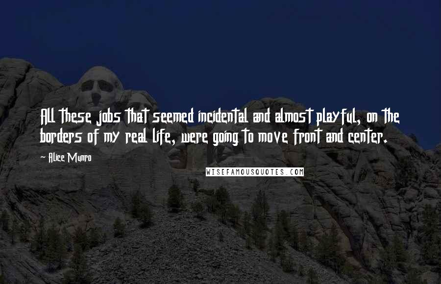 Alice Munro Quotes: All these jobs that seemed incidental and almost playful, on the borders of my real life, were going to move front and center.