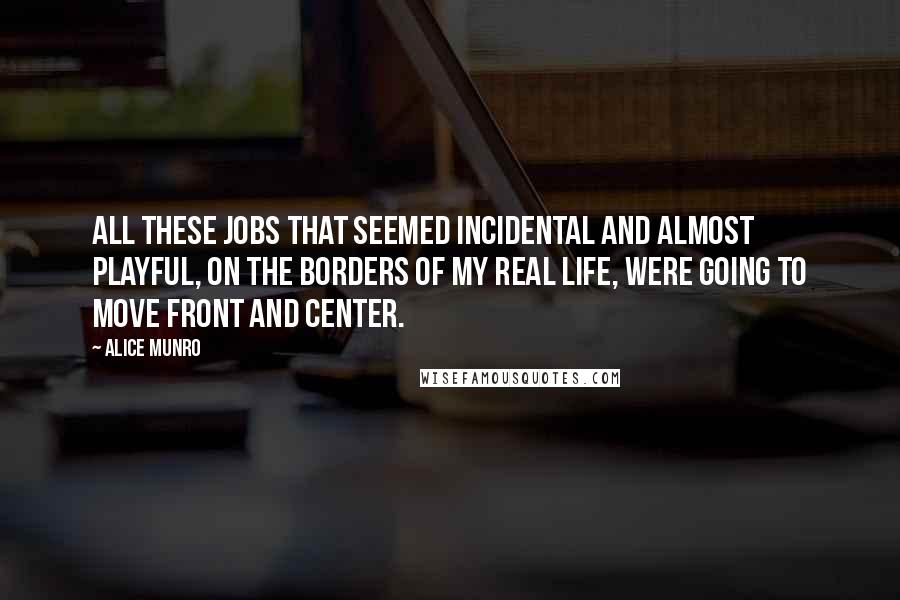 Alice Munro Quotes: All these jobs that seemed incidental and almost playful, on the borders of my real life, were going to move front and center.