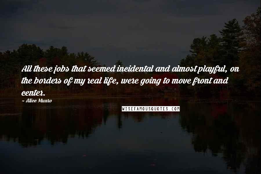 Alice Munro Quotes: All these jobs that seemed incidental and almost playful, on the borders of my real life, were going to move front and center.