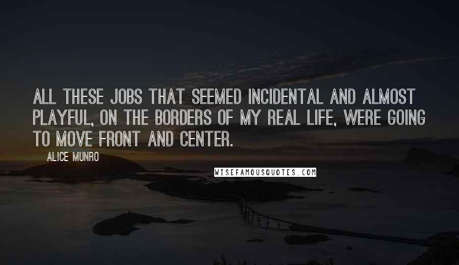 Alice Munro Quotes: All these jobs that seemed incidental and almost playful, on the borders of my real life, were going to move front and center.