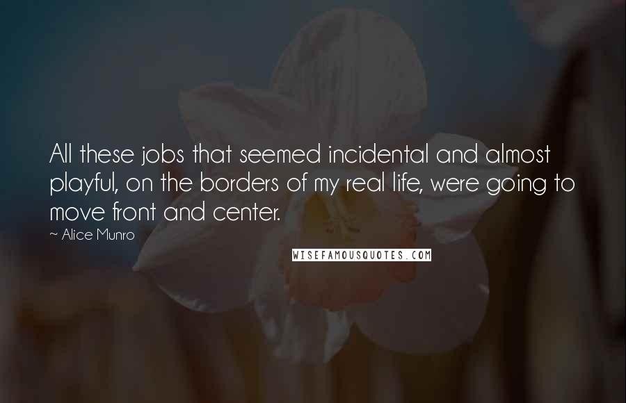 Alice Munro Quotes: All these jobs that seemed incidental and almost playful, on the borders of my real life, were going to move front and center.