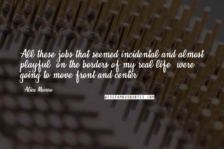 Alice Munro Quotes: All these jobs that seemed incidental and almost playful, on the borders of my real life, were going to move front and center.