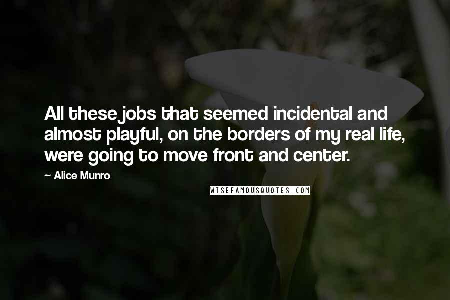 Alice Munro Quotes: All these jobs that seemed incidental and almost playful, on the borders of my real life, were going to move front and center.