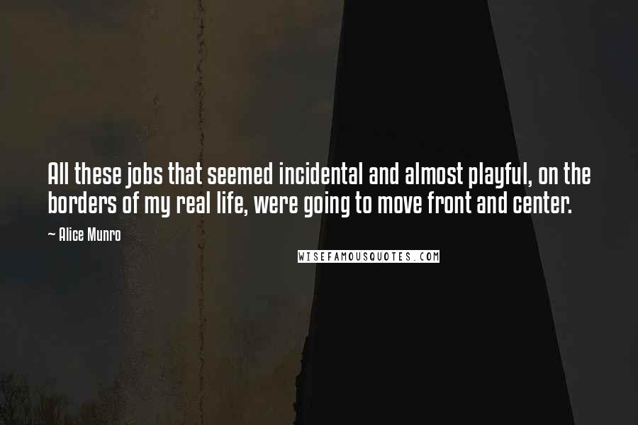 Alice Munro Quotes: All these jobs that seemed incidental and almost playful, on the borders of my real life, were going to move front and center.