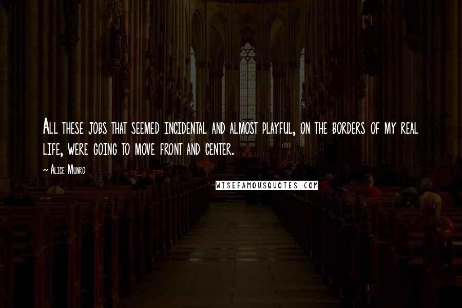 Alice Munro Quotes: All these jobs that seemed incidental and almost playful, on the borders of my real life, were going to move front and center.