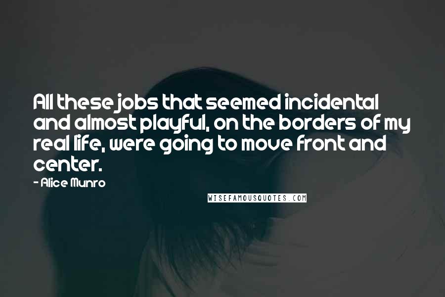 Alice Munro Quotes: All these jobs that seemed incidental and almost playful, on the borders of my real life, were going to move front and center.