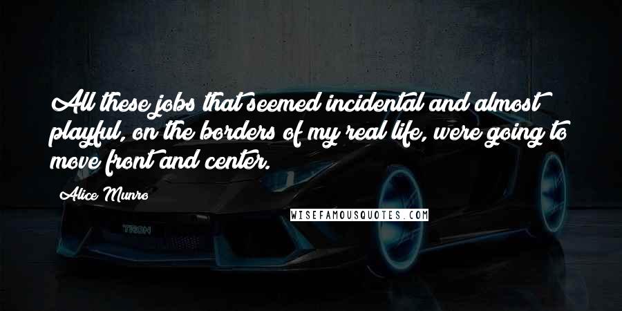 Alice Munro Quotes: All these jobs that seemed incidental and almost playful, on the borders of my real life, were going to move front and center.