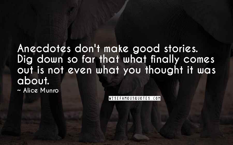 Alice Munro Quotes: Anecdotes don't make good stories. Dig down so far that what finally comes out is not even what you thought it was about.