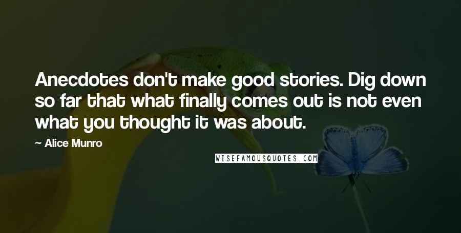 Alice Munro Quotes: Anecdotes don't make good stories. Dig down so far that what finally comes out is not even what you thought it was about.