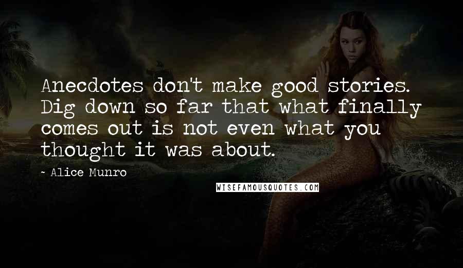 Alice Munro Quotes: Anecdotes don't make good stories. Dig down so far that what finally comes out is not even what you thought it was about.