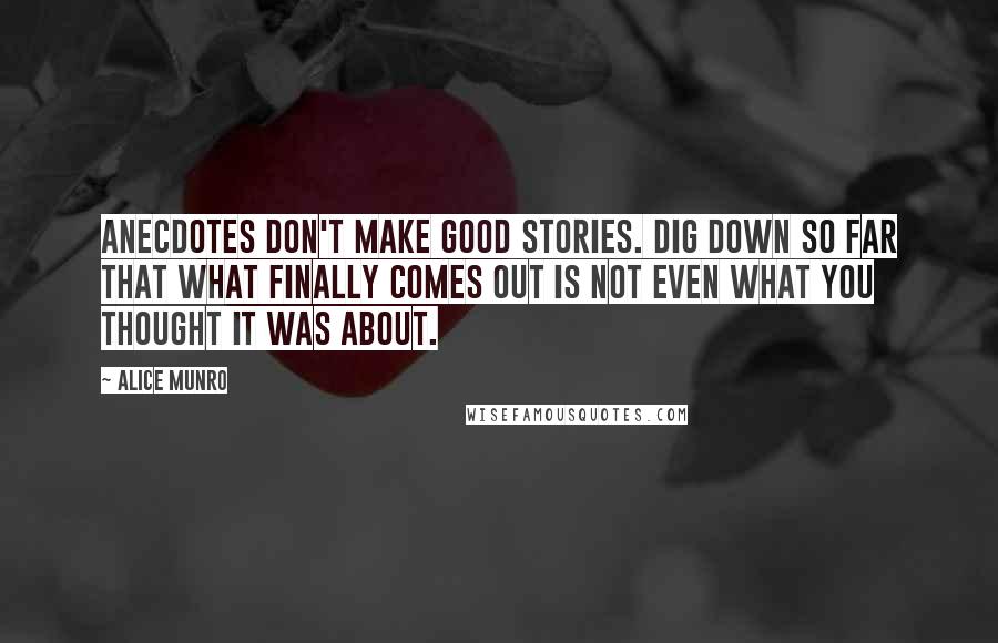 Alice Munro Quotes: Anecdotes don't make good stories. Dig down so far that what finally comes out is not even what you thought it was about.