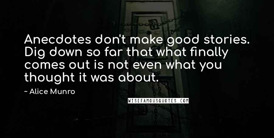 Alice Munro Quotes: Anecdotes don't make good stories. Dig down so far that what finally comes out is not even what you thought it was about.