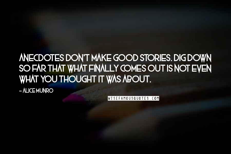 Alice Munro Quotes: Anecdotes don't make good stories. Dig down so far that what finally comes out is not even what you thought it was about.