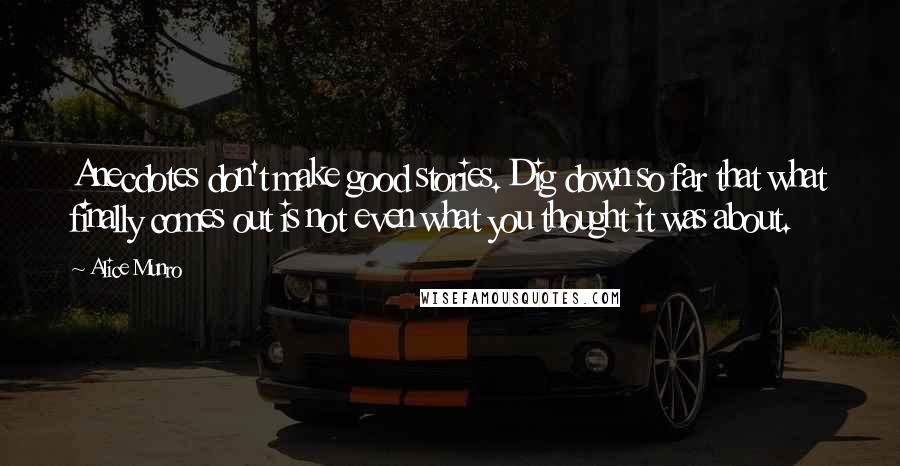 Alice Munro Quotes: Anecdotes don't make good stories. Dig down so far that what finally comes out is not even what you thought it was about.