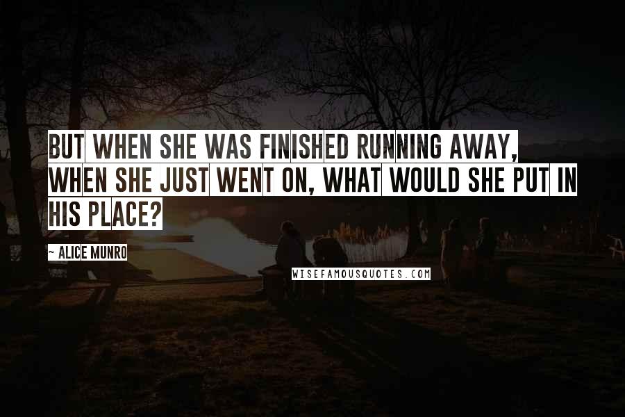 Alice Munro Quotes: But when she was finished running away, when she just went on, what would she put in his place?