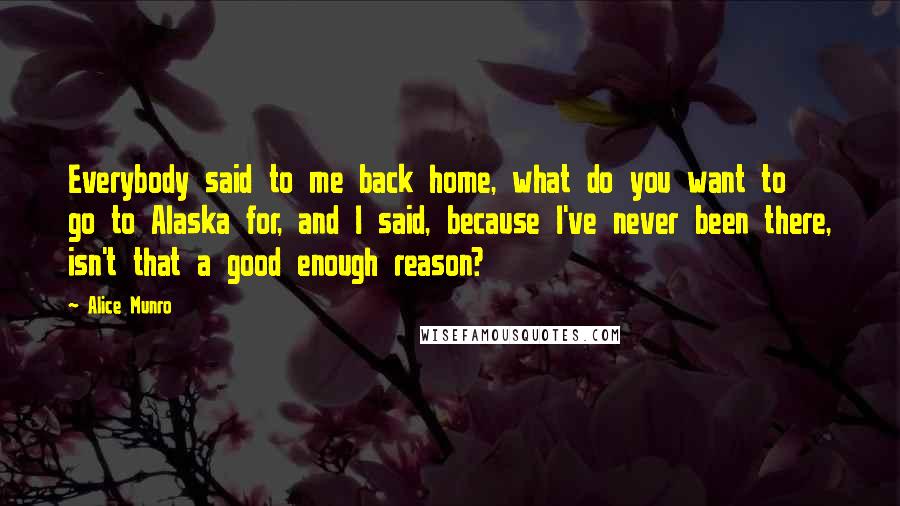 Alice Munro Quotes: Everybody said to me back home, what do you want to go to Alaska for, and I said, because I've never been there, isn't that a good enough reason?