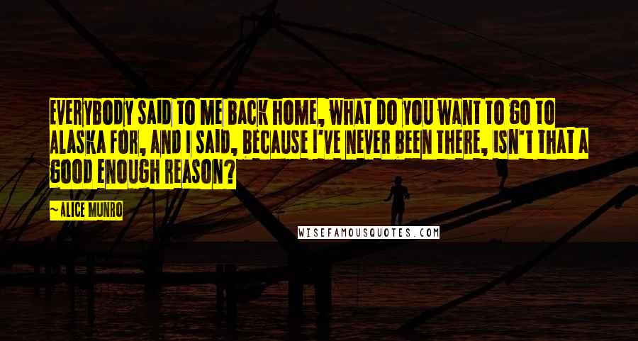Alice Munro Quotes: Everybody said to me back home, what do you want to go to Alaska for, and I said, because I've never been there, isn't that a good enough reason?