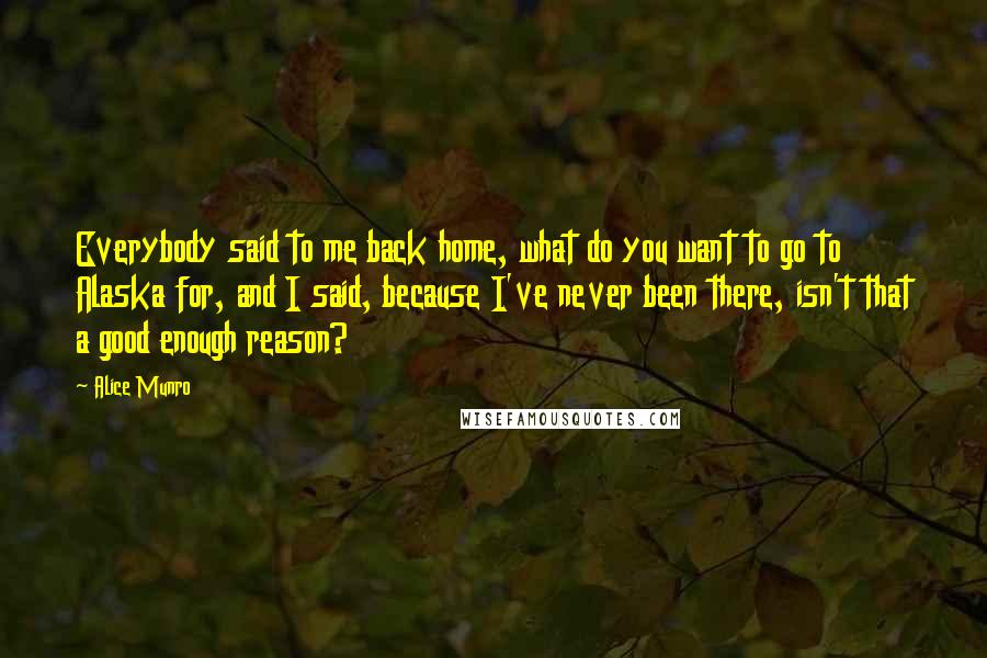 Alice Munro Quotes: Everybody said to me back home, what do you want to go to Alaska for, and I said, because I've never been there, isn't that a good enough reason?