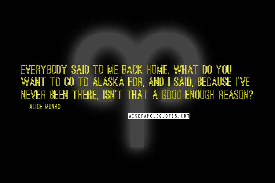 Alice Munro Quotes: Everybody said to me back home, what do you want to go to Alaska for, and I said, because I've never been there, isn't that a good enough reason?