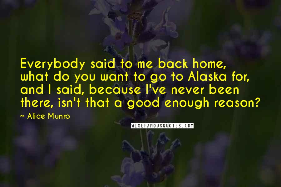 Alice Munro Quotes: Everybody said to me back home, what do you want to go to Alaska for, and I said, because I've never been there, isn't that a good enough reason?