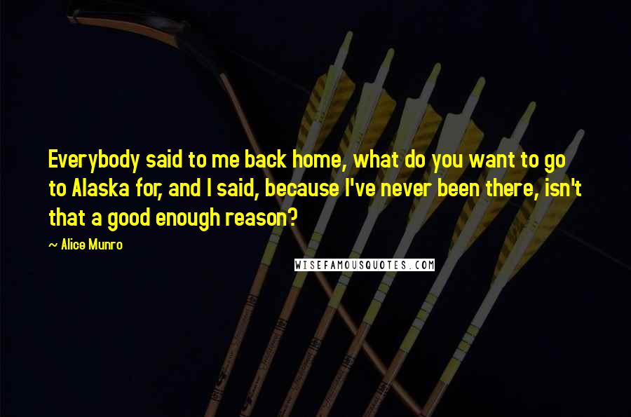 Alice Munro Quotes: Everybody said to me back home, what do you want to go to Alaska for, and I said, because I've never been there, isn't that a good enough reason?