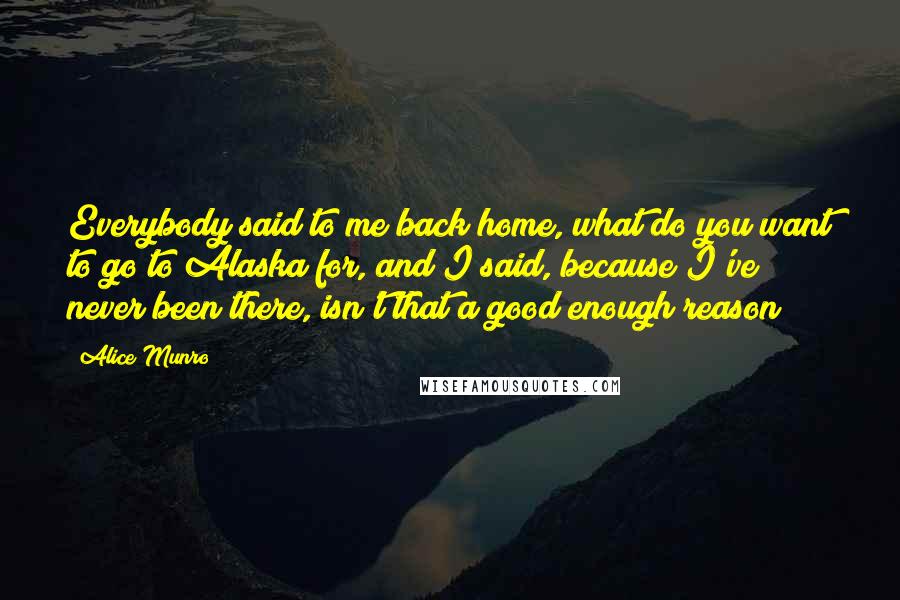 Alice Munro Quotes: Everybody said to me back home, what do you want to go to Alaska for, and I said, because I've never been there, isn't that a good enough reason?