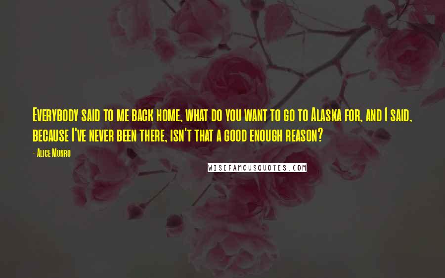 Alice Munro Quotes: Everybody said to me back home, what do you want to go to Alaska for, and I said, because I've never been there, isn't that a good enough reason?