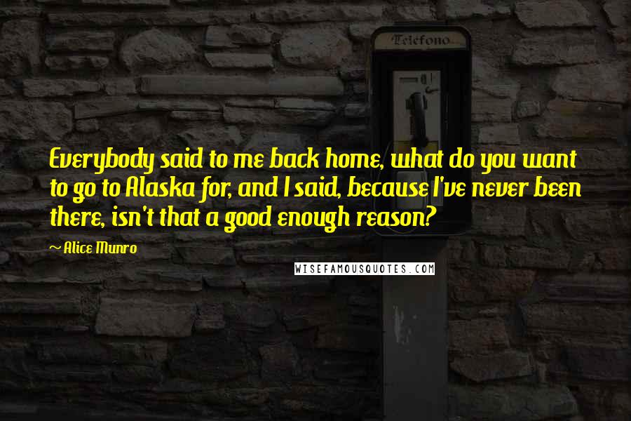 Alice Munro Quotes: Everybody said to me back home, what do you want to go to Alaska for, and I said, because I've never been there, isn't that a good enough reason?