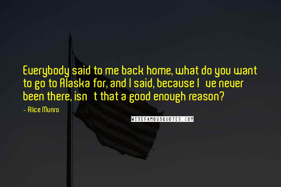 Alice Munro Quotes: Everybody said to me back home, what do you want to go to Alaska for, and I said, because I've never been there, isn't that a good enough reason?
