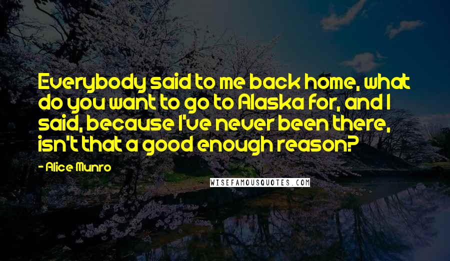 Alice Munro Quotes: Everybody said to me back home, what do you want to go to Alaska for, and I said, because I've never been there, isn't that a good enough reason?