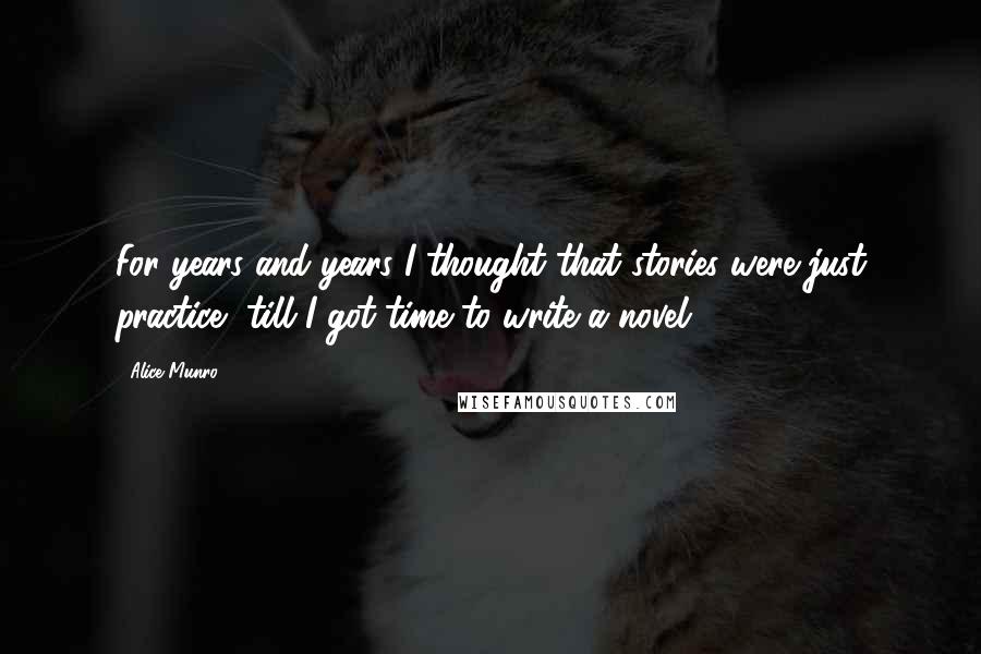 Alice Munro Quotes: For years and years I thought that stories were just practice, till I got time to write a novel,