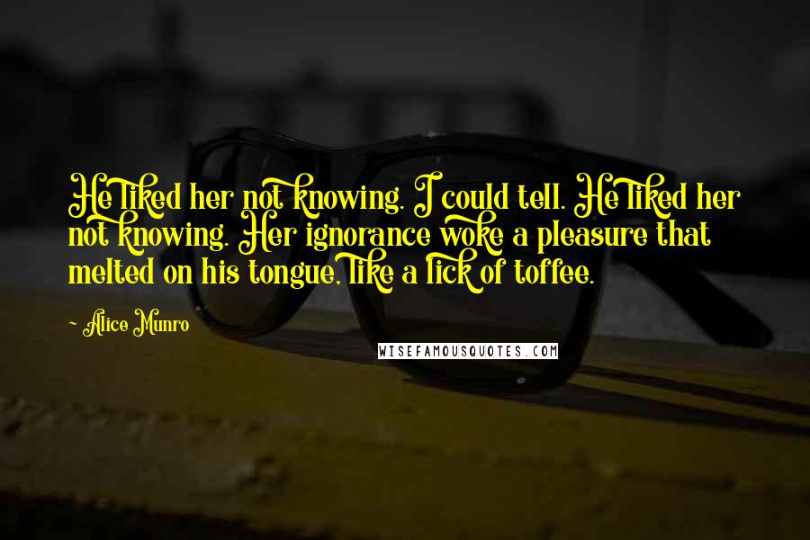 Alice Munro Quotes: He liked her not knowing. I could tell. He liked her not knowing. Her ignorance woke a pleasure that melted on his tongue, like a lick of toffee.