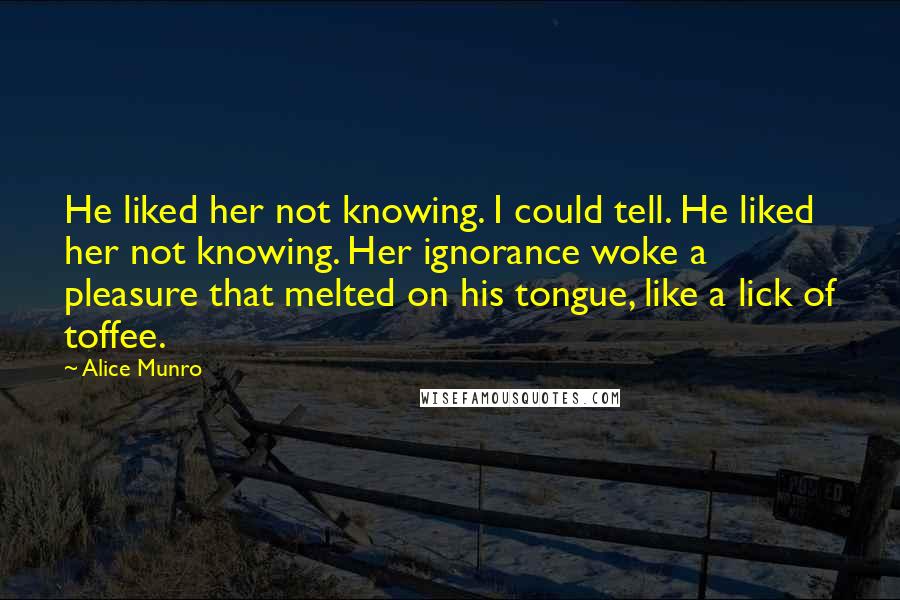 Alice Munro Quotes: He liked her not knowing. I could tell. He liked her not knowing. Her ignorance woke a pleasure that melted on his tongue, like a lick of toffee.