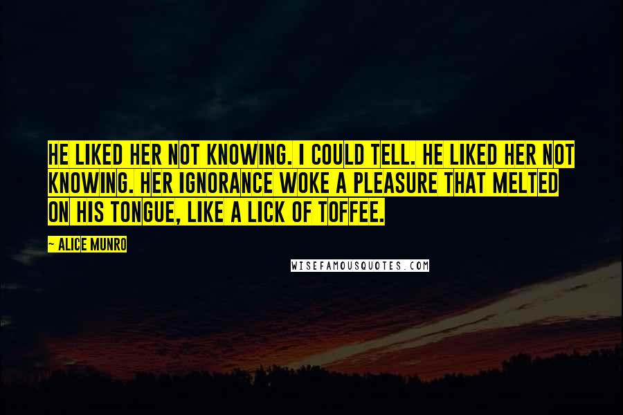 Alice Munro Quotes: He liked her not knowing. I could tell. He liked her not knowing. Her ignorance woke a pleasure that melted on his tongue, like a lick of toffee.