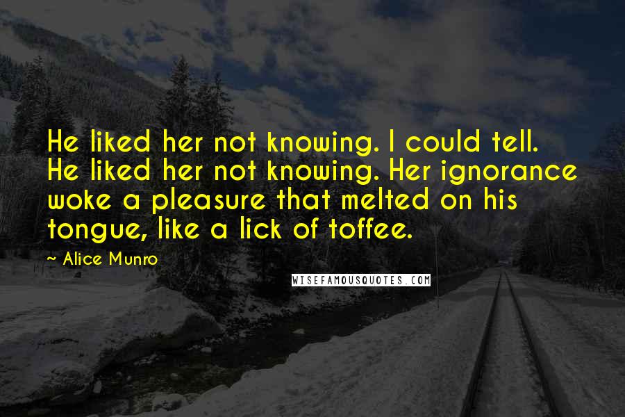 Alice Munro Quotes: He liked her not knowing. I could tell. He liked her not knowing. Her ignorance woke a pleasure that melted on his tongue, like a lick of toffee.