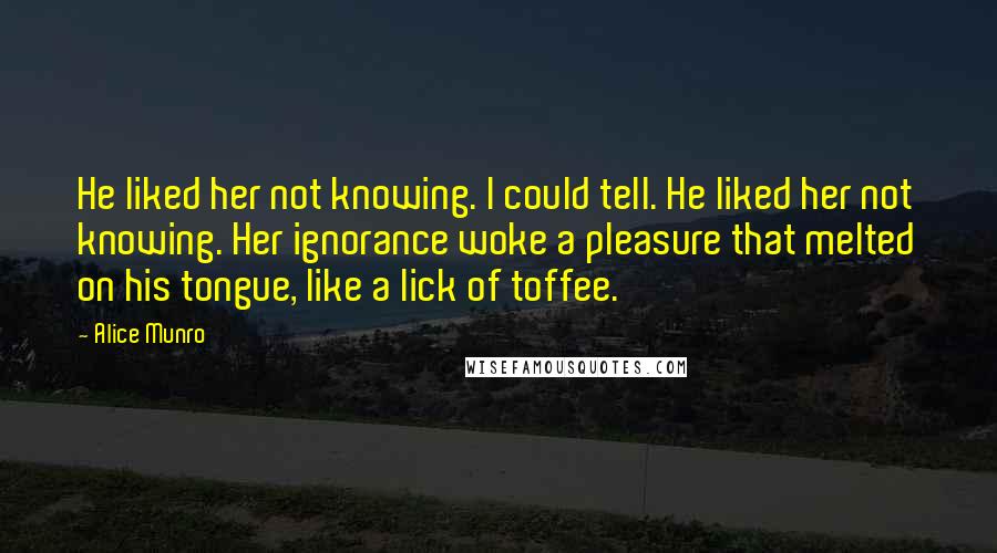 Alice Munro Quotes: He liked her not knowing. I could tell. He liked her not knowing. Her ignorance woke a pleasure that melted on his tongue, like a lick of toffee.