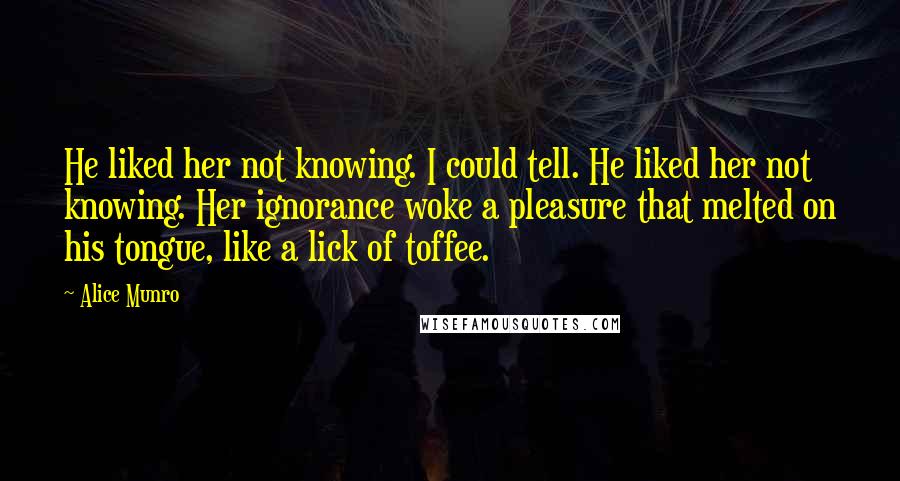 Alice Munro Quotes: He liked her not knowing. I could tell. He liked her not knowing. Her ignorance woke a pleasure that melted on his tongue, like a lick of toffee.